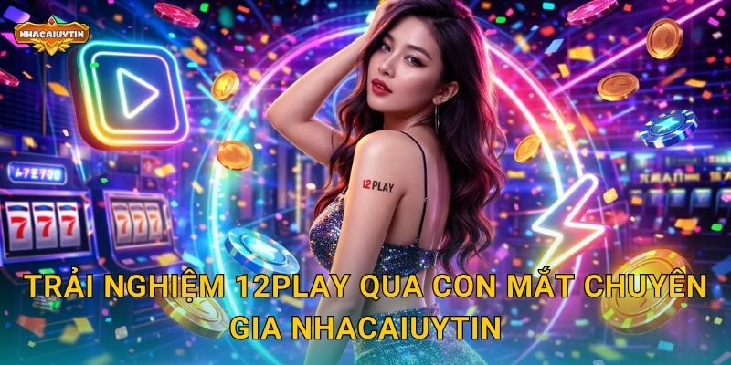 Trải nghiệm 12Play qua con mắt chuyên gia Nhacaiuytin